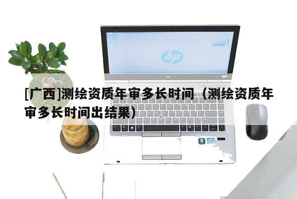 [廣西]測繪資質年審多長時間（測繪資質年審多長時間出結果）