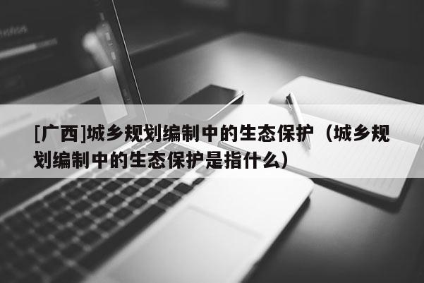 [廣西]城鄉規劃編制中的生態保護（城鄉規劃編制中的生態保護是指什么）