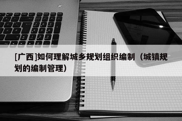 [廣西]如何理解城鄉(xiāng)規(guī)劃組織編制（城鎮(zhèn)規(guī)劃的編制管理）
