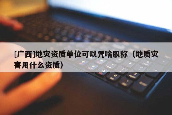 [廣西]地災資質單位可以憑啥職稱（地質災害用什么資質）