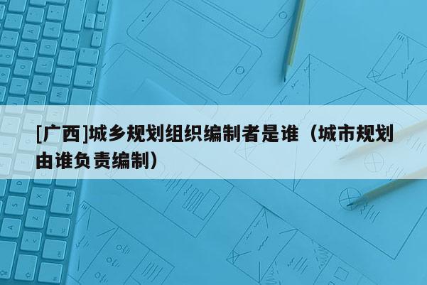 [廣西]城鄉規劃組織編制者是誰（城市規劃由誰負責編制）