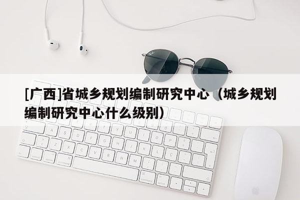 [廣西]省城鄉規劃編制研究中心（城鄉規劃編制研究中心什么級別）