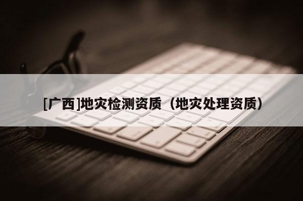 [廣西]地災檢測資質(zhì)（地災處理資質(zhì)）