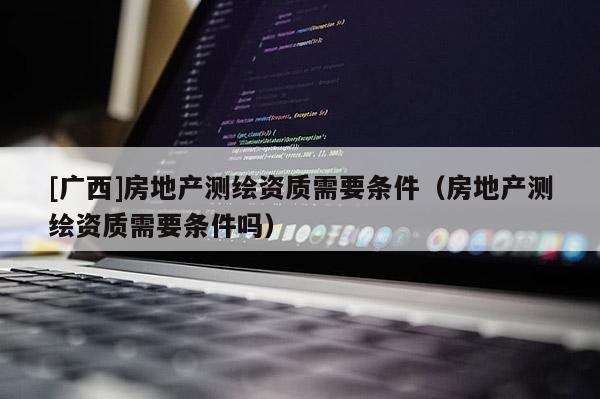 [廣西]房地產測繪資質需要條件（房地產測繪資質需要條件嗎）