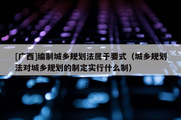 [廣西]編制城鄉規劃法屬于要式（城鄉規劃法對城鄉規劃的制定實行什么制）