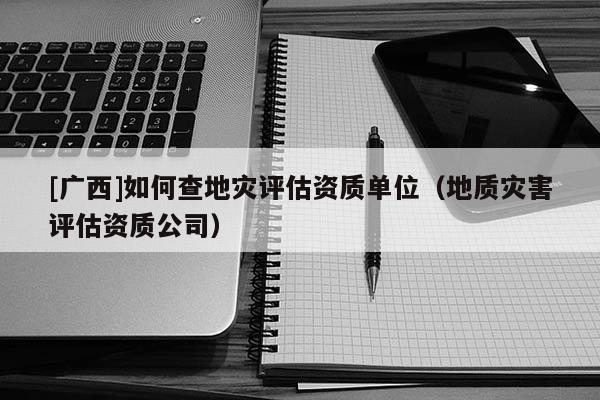 [廣西]如何查地災評估資質單位（地質災害評估資質公司）
