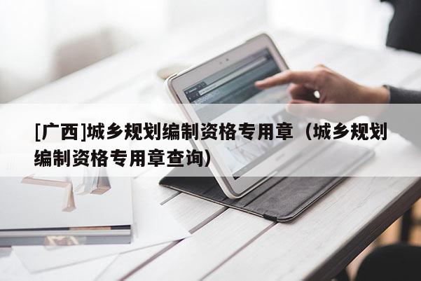 [廣西]城鄉(xiāng)規(guī)劃編制資格專用章（城鄉(xiāng)規(guī)劃編制資格專用章查詢）