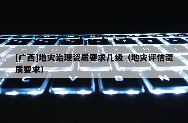[廣西]地災(zāi)治理資質(zhì)要求幾級(jí)（地災(zāi)評(píng)估資質(zhì)要求）