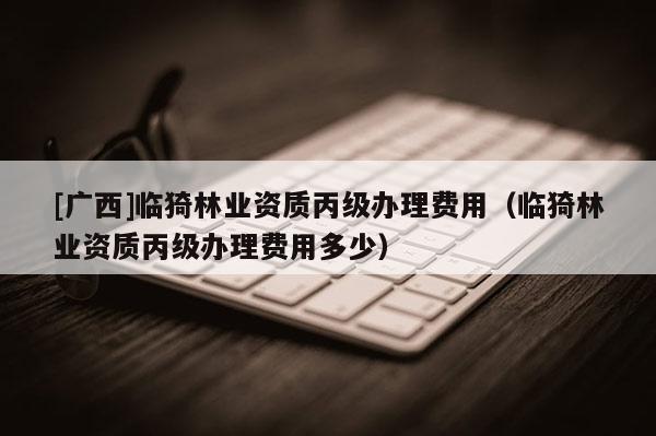 [廣西]臨猗林業資質丙級辦理費用（臨猗林業資質丙級辦理費用多少）