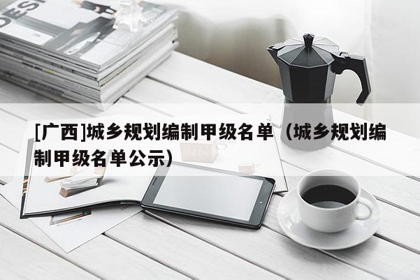 [廣西]城鄉規劃編制甲級名單（城鄉規劃編制甲級名單公示）