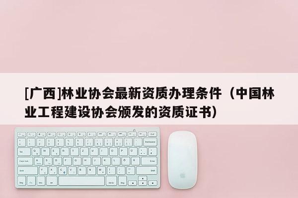 [廣西]林業(yè)協(xié)會最新資質(zhì)辦理條件（中國林業(yè)工程建設(shè)協(xié)會頒發(fā)的資質(zhì)證書）