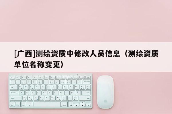 [廣西]測繪資質中修改人員信息（測繪資質單位名稱變更）