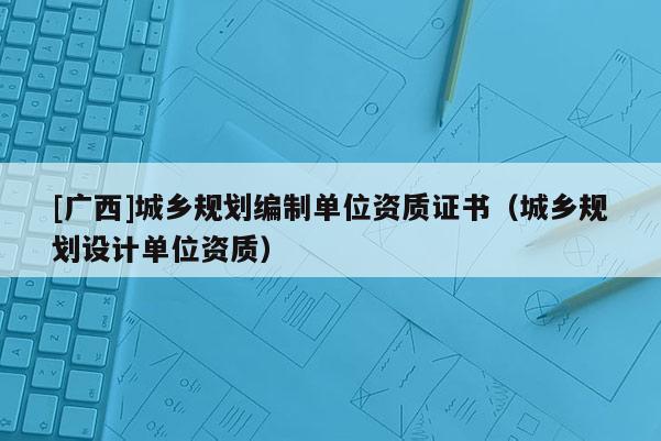 [廣西]城鄉(xiāng)規(guī)劃編制單位資質(zhì)證書（城鄉(xiāng)規(guī)劃設(shè)計(jì)單位資質(zhì)）