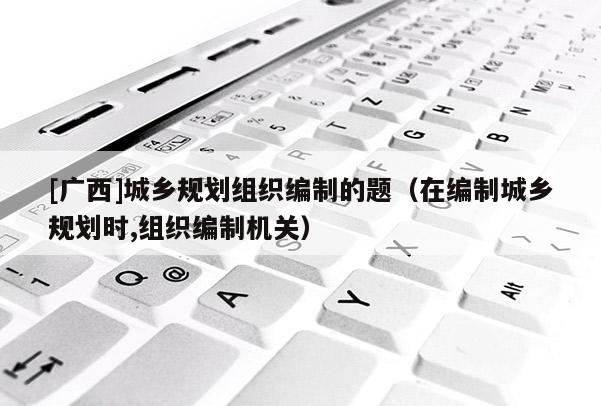[廣西]城鄉規劃組織編制的題（在編制城鄉規劃時,組織編制機關）