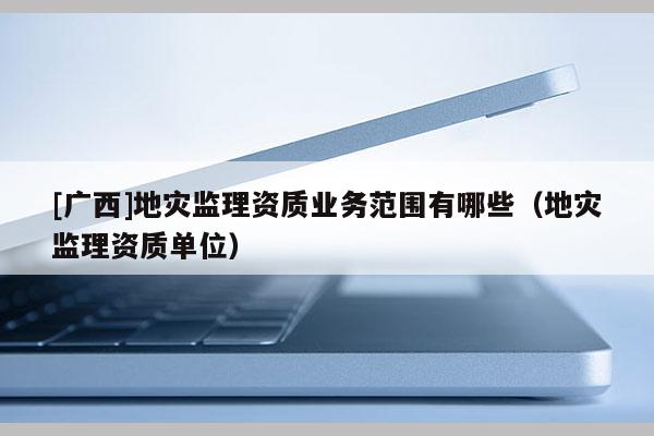 [廣西]地災監理資質業務范圍有哪些（地災監理資質單位）