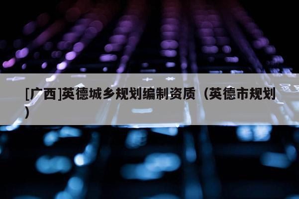 [廣西]英德城鄉(xiāng)規(guī)劃編制資質(zhì)（英德市規(guī)劃）