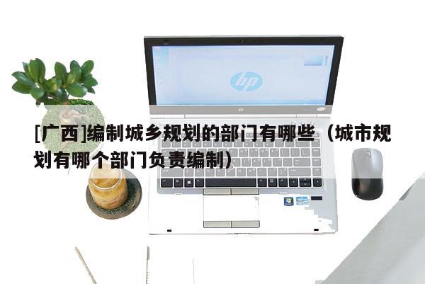 [廣西]編制城鄉規劃的部門有哪些（城市規劃有哪個部門負責編制）