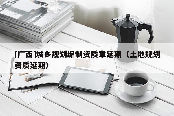 [廣西]城鄉(xiāng)規(guī)劃編制資質(zhì)章延期（土地規(guī)劃資質(zhì)延期）
