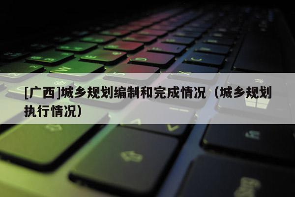 [廣西]城鄉規劃編制和完成情況（城鄉規劃執行情況）