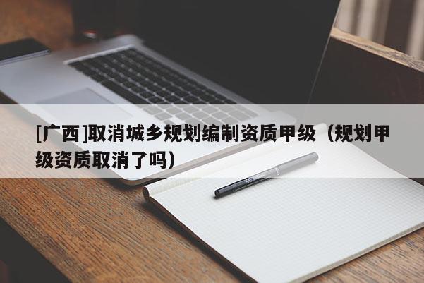 [廣西]取消城鄉(xiāng)規(guī)劃編制資質(zhì)甲級(jí)（規(guī)劃甲級(jí)資質(zhì)取消了嗎）