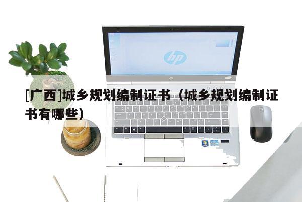 [廣西]城鄉規劃編制證書（城鄉規劃編制證書有哪些）