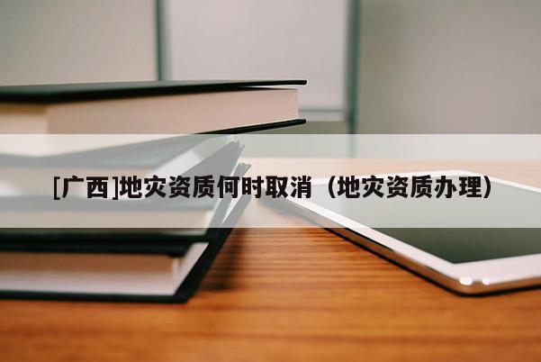 [廣西]地災資質何時取消（地災資質辦理）