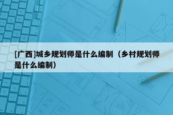 [廣西]城鄉規劃師是什么編制（鄉村規劃師是什么編制）
