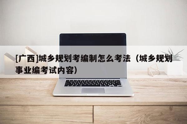 [廣西]城鄉規劃考編制怎么考法（城鄉規劃事業編考試內容）