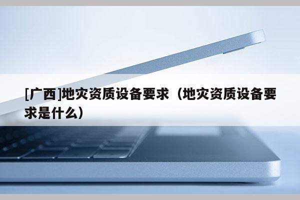 [廣西]地災資質設備要求（地災資質設備要求是什么）