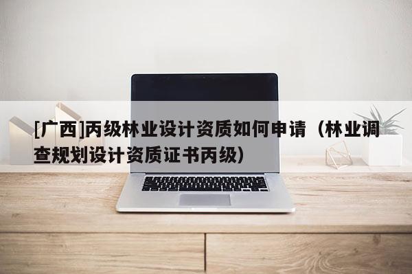 [廣西]丙級林業設計資質如何申請（林業調查規劃設計資質證書丙級）
