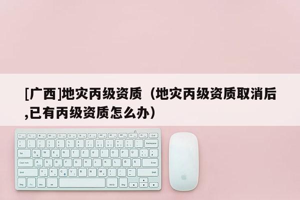 [廣西]地災丙級資質（地災丙級資質取消后,已有丙級資質怎么辦）