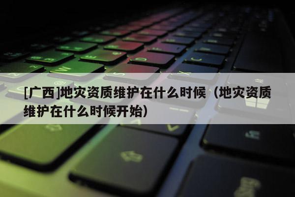 [廣西]地災資質維護在什么時候（地災資質維護在什么時候開始）