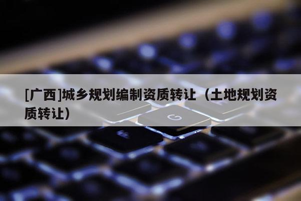 [廣西]城鄉規劃編制資質轉讓（土地規劃資質轉讓）
