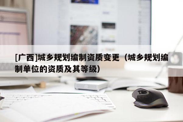 [廣西]城鄉規劃編制資質變更（城鄉規劃編制單位的資質及其等級）