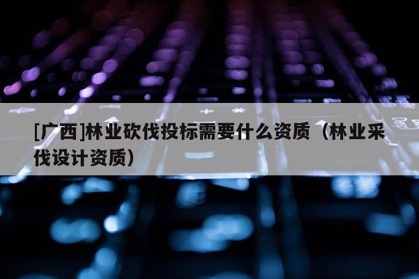 [廣西]林業砍伐投標需要什么資質（林業采伐設計資質）