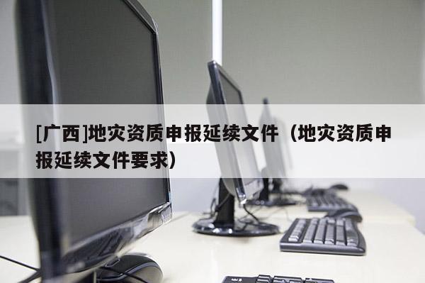 [廣西]地災資質申報延續文件（地災資質申報延續文件要求）