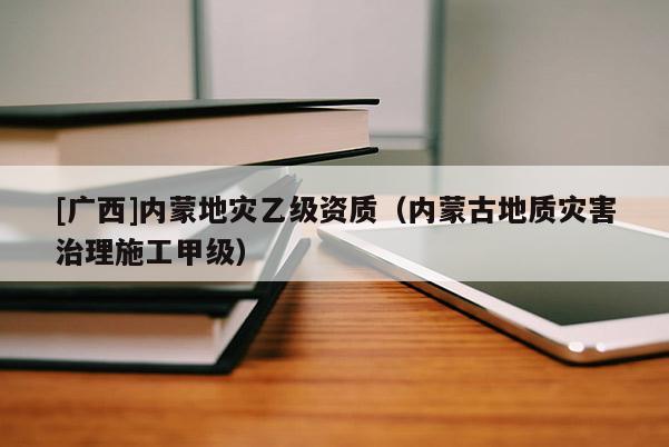 [廣西]內蒙地災乙級資質（內蒙古地質災害治理施工甲級）