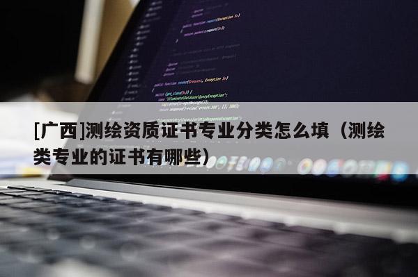 [廣西]測繪資質證書專業分類怎么填（測繪類專業的證書有哪些）