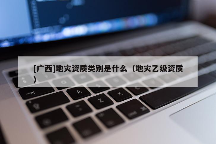 [廣西]地災資質類別是什么（地災乙級資質）