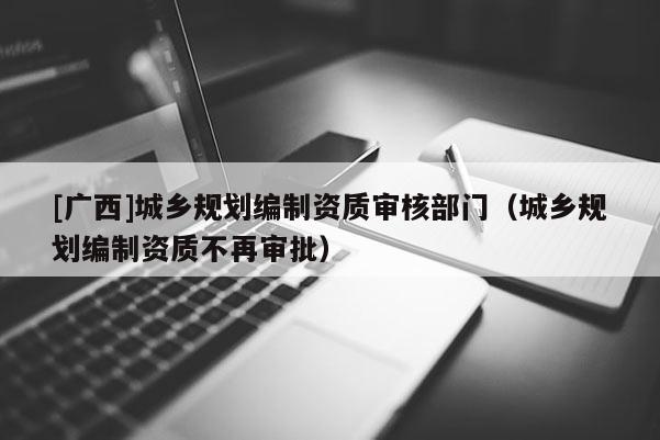 [廣西]城鄉(xiāng)規(guī)劃編制資質(zhì)審核部門（城鄉(xiāng)規(guī)劃編制資質(zhì)不再審批）