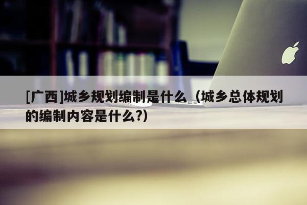 [廣西]城鄉規劃編制是什么（城鄉總體規劃的編制內容是什么?）