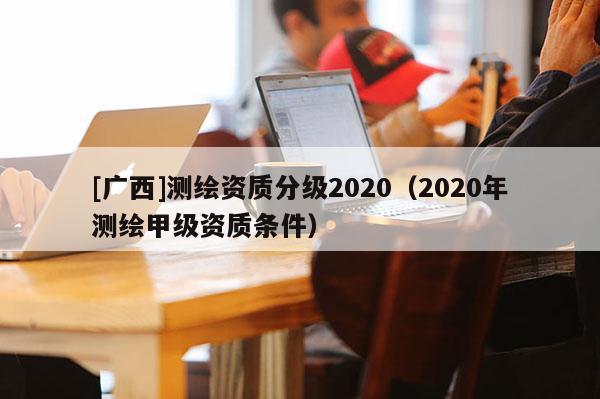 [廣西]測繪資質分級2020（2020年測繪甲級資質條件）