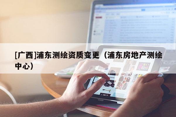 [廣西]浦東測繪資質變更（浦東房地產測繪中心）