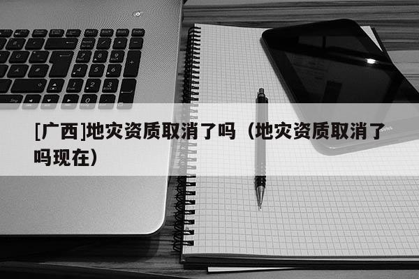 [廣西]地災資質取消了嗎（地災資質取消了嗎現在）