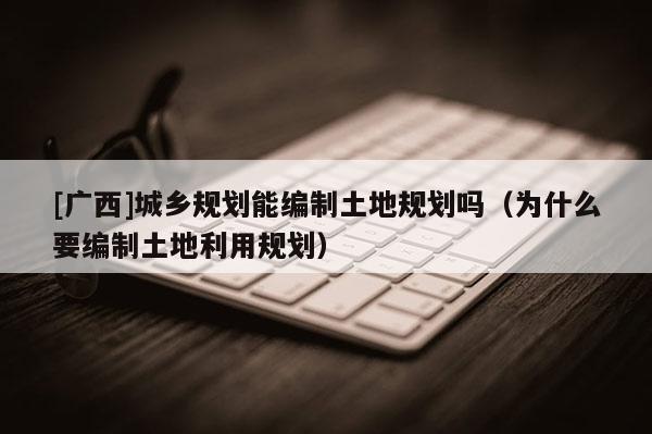 [廣西]城鄉規劃能編制土地規劃嗎（為什么要編制土地利用規劃）