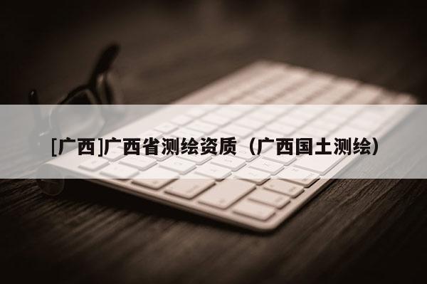 [廣西]廣西省測繪資質（廣西國土測繪）