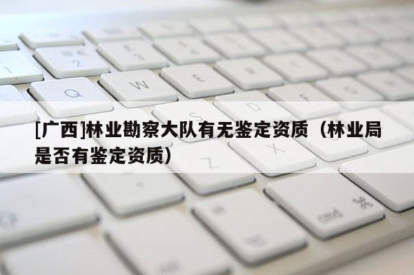 [廣西]林業(yè)勘察大隊有無鑒定資質(zhì)（林業(yè)局是否有鑒定資質(zhì)）