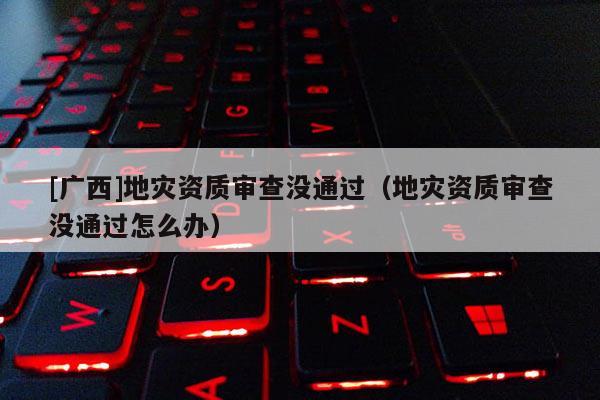 [廣西]地災資質審查沒通過（地災資質審查沒通過怎么辦）