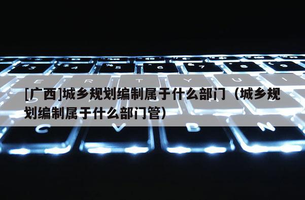 [廣西]城鄉規劃編制屬于什么部門（城鄉規劃編制屬于什么部門管）