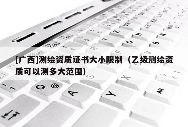 [廣西]測(cè)繪資質(zhì)證書大小限制（乙級(jí)測(cè)繪資質(zhì)可以測(cè)多大范圍）